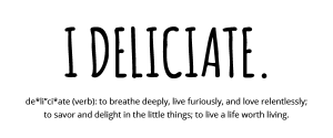 I Deliciate. de*li”ci*ate (verb): to breathe deeply, live furiously, and love relentlessly; to savor and delight in the little things; to live a life worth living.